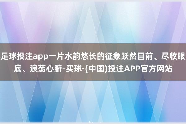 足球投注app一片水韵悠长的征象跃然目前、尽收眼底、浪荡心腑-买球·(中国)投注APP官方网站