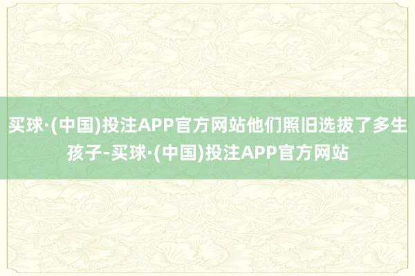 买球·(中国)投注APP官方网站他们照旧选拔了多生孩子-买球·(中国)投注APP官方网站