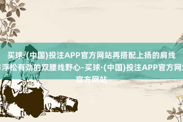 买球·(中国)投注APP官方网站再搭配上扬的肩线与浮松有劲的双腰线野心-买球·(中国)投注APP官方网站