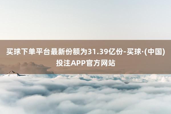 买球下单平台最新份额为31.39亿份-买球·(中国)投注APP官方网站