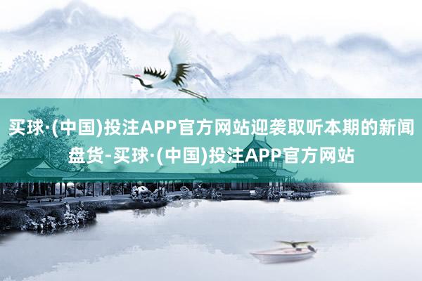 买球·(中国)投注APP官方网站迎袭取听本期的新闻盘货-买球·(中国)投注APP官方网站