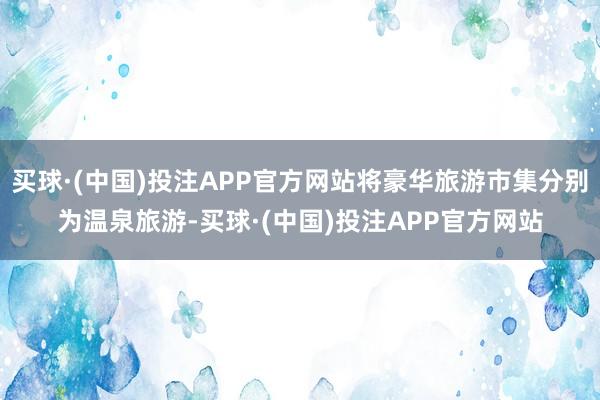 买球·(中国)投注APP官方网站将豪华旅游市集分别为温泉旅游-买球·(中国)投注APP官方网站