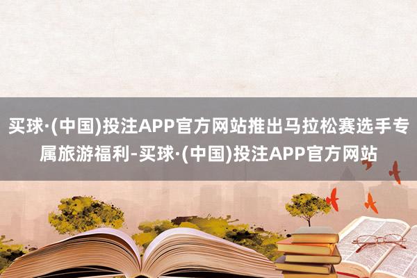 买球·(中国)投注APP官方网站推出马拉松赛选手专属旅游福利-买球·(中国)投注APP官方网站