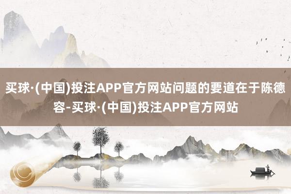 买球·(中国)投注APP官方网站问题的要道在于陈德容-买球·(中国)投注APP官方网站