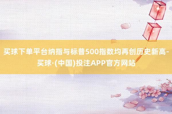 买球下单平台纳指与标普500指数均再创历史新高-买球·(中国)投注APP官方网站