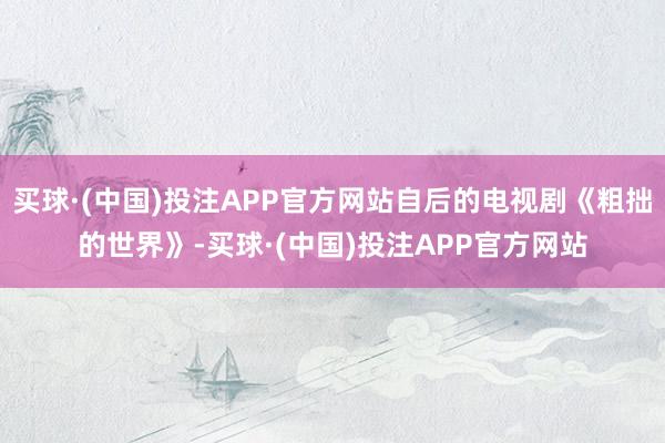 买球·(中国)投注APP官方网站自后的电视剧《粗拙的世界》-买球·(中国)投注APP官方网站