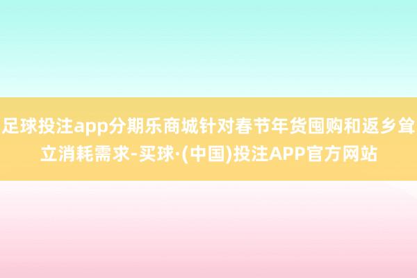 足球投注app分期乐商城针对春节年货囤购和返乡耸立消耗需求-买球·(中国)投注APP官方网站