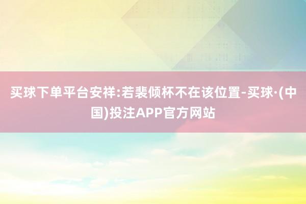 买球下单平台安祥:若裴倾杯不在该位置-买球·(中国)投注APP官方网站