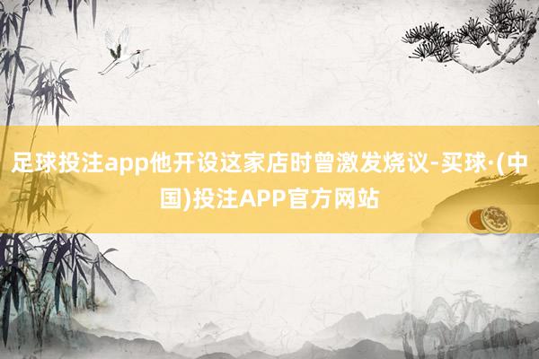 足球投注app他开设这家店时曾激发烧议-买球·(中国)投注APP官方网站