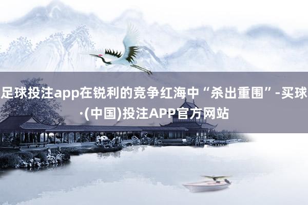 足球投注app在锐利的竞争红海中“杀出重围”-买球·(中国)投注APP官方网站