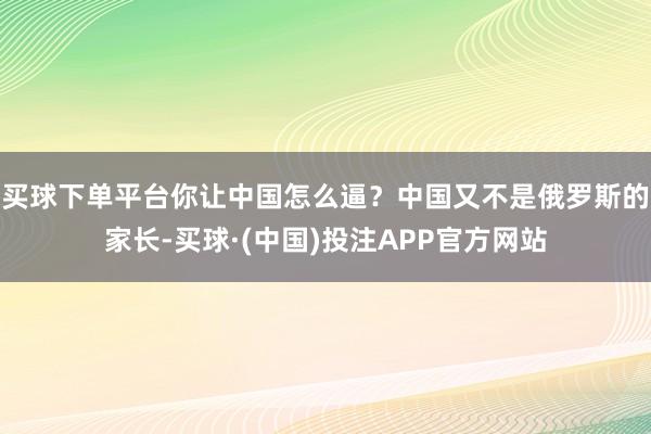 买球下单平台你让中国怎么逼?中国又不是俄罗斯的家长-买球·(中国)投注APP官方网站