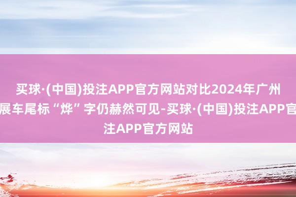 买球·(中国)投注APP官方网站对比2024年广州车展的展车尾标“烨”字仍赫然可见-买球·(中国)投注APP官方网站
