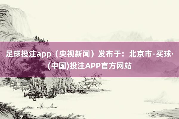 足球投注app（央视新闻）发布于：北京市-买球·(中国)投注APP官方网站