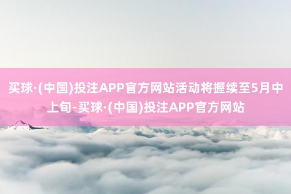 买球·(中国)投注APP官方网站活动将握续至5月中上旬-买球·(中国)投注APP官方网站
