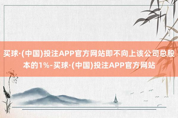 买球·(中国)投注APP官方网站即不向上该公司总股本的1%-买球·(中国)投注APP官方网站