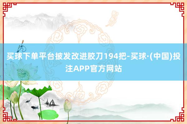 买球下单平台披发改进胶刀194把-买球·(中国)投注APP官方网站