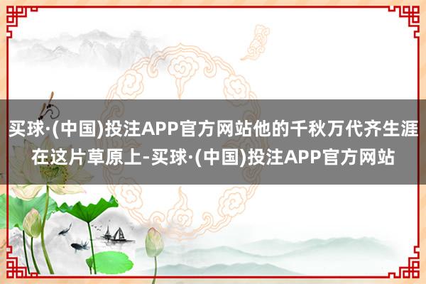 买球·(中国)投注APP官方网站他的千秋万代齐生涯在这片草原上-买球·(中国)投注APP官方网站