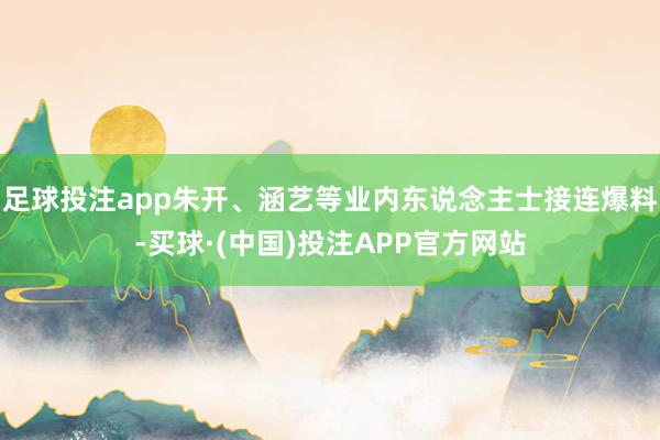 足球投注app朱开、涵艺等业内东说念主士接连爆料-买球·(中国)投注APP官方网站