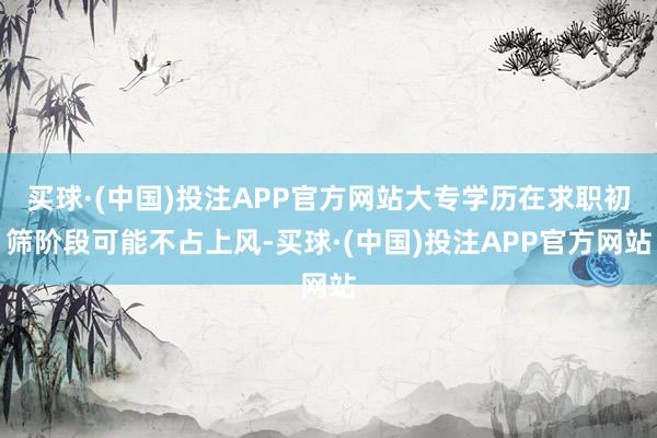 买球·(中国)投注APP官方网站大专学历在求职初筛阶段可能不占上风-买球·(中国)投注APP官方网站