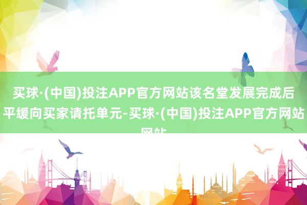 买球·(中国)投注APP官方网站该名堂发展完成后平缓向买家请托单元-买球·(中国)投注APP官方网站