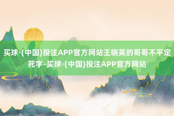 买球·(中国)投注APP官方网站王晓英的哥哥不平定死字-买球·(中国)投注APP官方网站