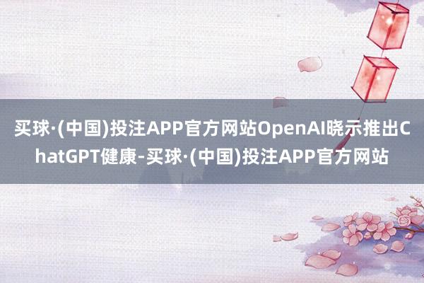 买球·(中国)投注APP官方网站OpenAI晓示推出ChatGPT健康-买球·(中国)投注APP官方网站