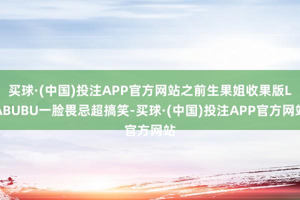 买球·(中国)投注APP官方网站之前生果姐收果版LABUBU一脸畏忌超搞笑-买球·(中国)投注APP官方网站