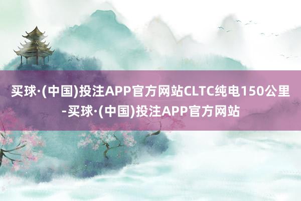 买球·(中国)投注APP官方网站CLTC纯电150公里-买球·(中国)投注APP官方网站