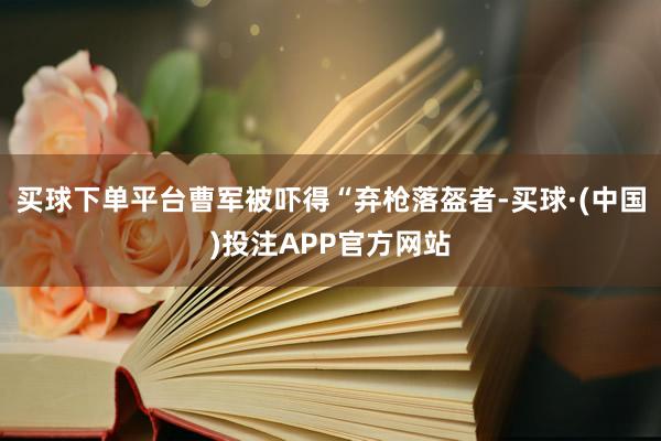 买球下单平台曹军被吓得“弃枪落盔者-买球·(中国)投注APP官方网站