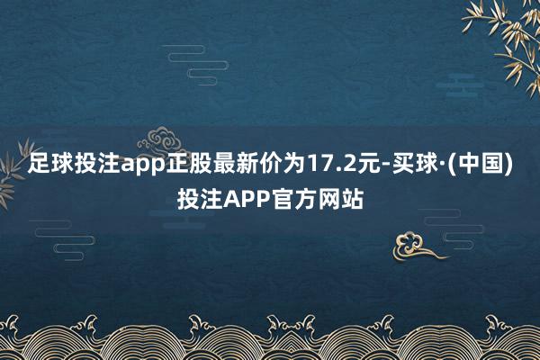 足球投注app正股最新价为17.2元-买球·(中国)投注APP官方网站
