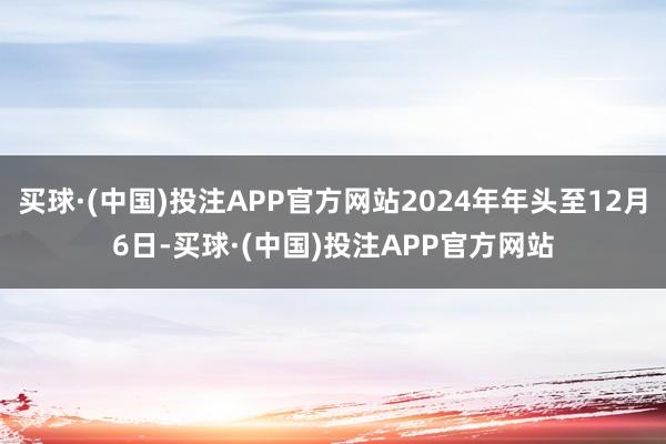 买球·(中国)投注APP官方网站2024年年头至12月6日-买球·(中国)投注APP官方网站
