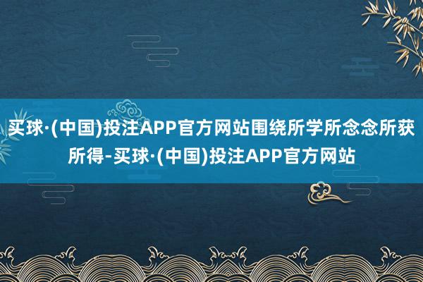买球·(中国)投注APP官方网站围绕所学所念念所获所得-买球·(中国)投注APP官方网站