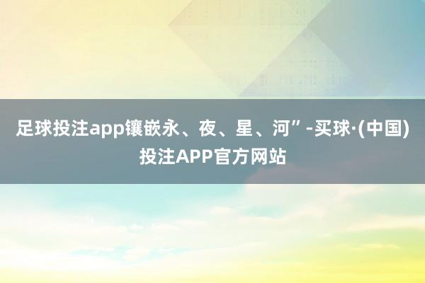 足球投注app镶嵌永、夜、星、河”-买球·(中国)投注APP官方网站