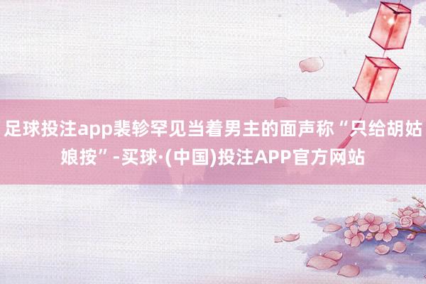 足球投注app裴轸罕见当着男主的面声称“只给胡姑娘按”-买球·(中国)投注APP官方网站