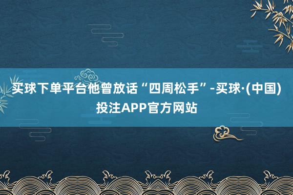 买球下单平台他曾放话“四周松手”-买球·(中国)投注APP官方网站
