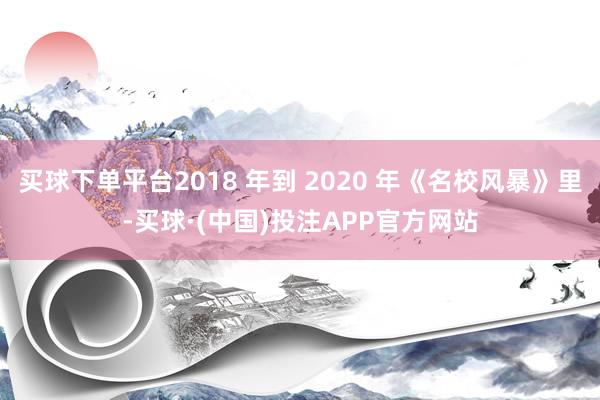 买球下单平台2018 年到 2020 年《名校风暴》里-买球·(中国)投注APP官方网站
