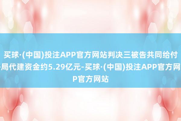 买球·(中国)投注APP官方网站判决三被告共同给付格局代建资金约5.29亿元-买球·(中国)投注APP官方网站
