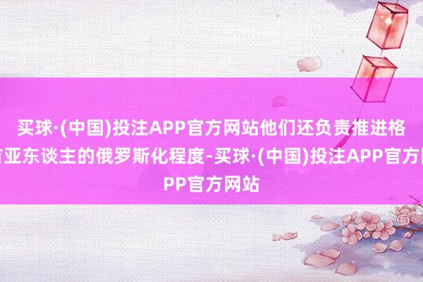 买球·(中国)投注APP官方网站他们还负责推进格鲁吉亚东谈主的俄罗斯化程度-买球·(中国)投注APP官方网站