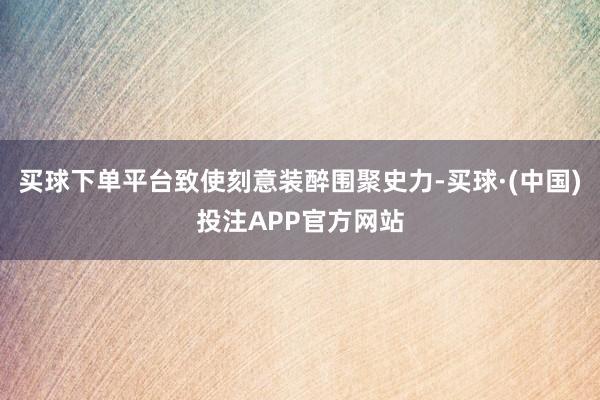 买球下单平台致使刻意装醉围聚史力-买球·(中国)投注APP官方网站