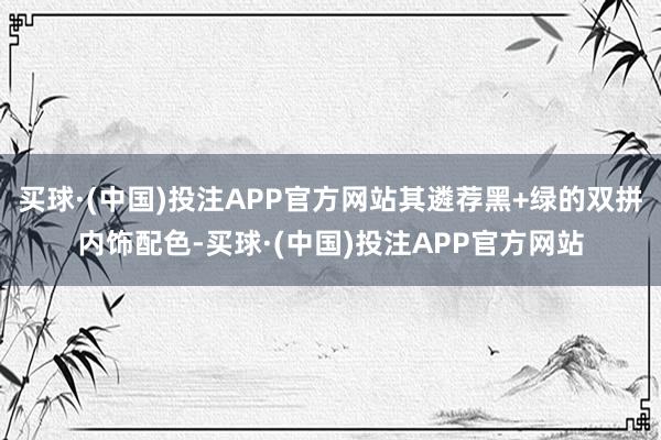 买球·(中国)投注APP官方网站其遴荐黑+绿的双拼内饰配色-买球·(中国)投注APP官方网站
