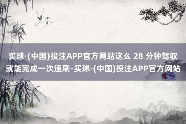 买球·(中国)投注APP官方网站这么 28 分钟驾驭就能完成一次速刷-买球·(中国)投注APP官方网站