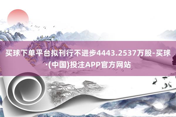 买球下单平台拟刊行不进步4443.2537万股-买球·(中国)投注APP官方网站