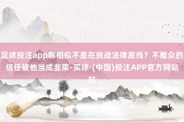 足球投注app哪相似不是在挑战法律底线?不雅众的信任被他当成韭菜-买球·(中国)投注APP官方网站