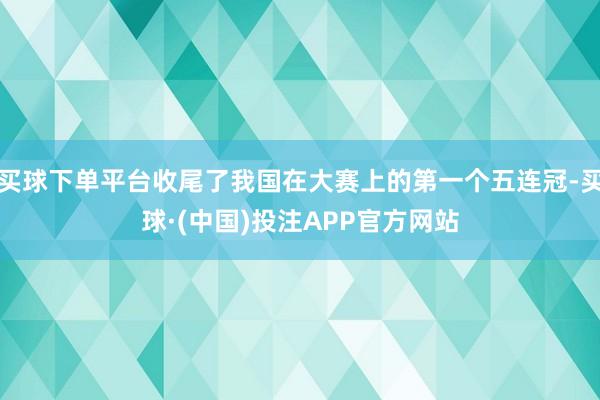 买球下单平台收尾了我国在大赛上的第一个五连冠-买球·(中国)投注APP官方网站