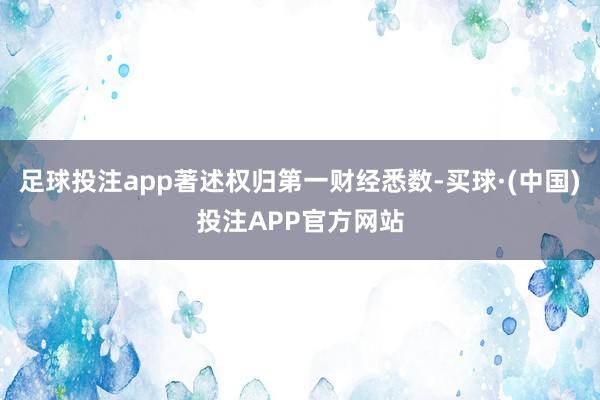 足球投注app著述权归第一财经悉数-买球·(中国)投注APP官方网站