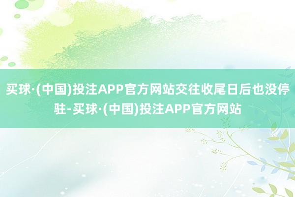 买球·(中国)投注APP官方网站交往收尾日后也没停驻-买球·(中国)投注APP官方网站