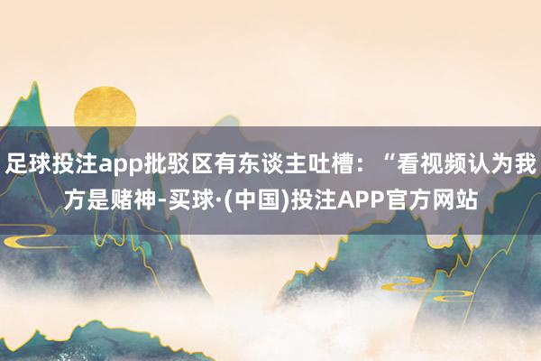 足球投注app批驳区有东谈主吐槽：“看视频认为我方是赌神-买球·(中国)投注APP官方网站