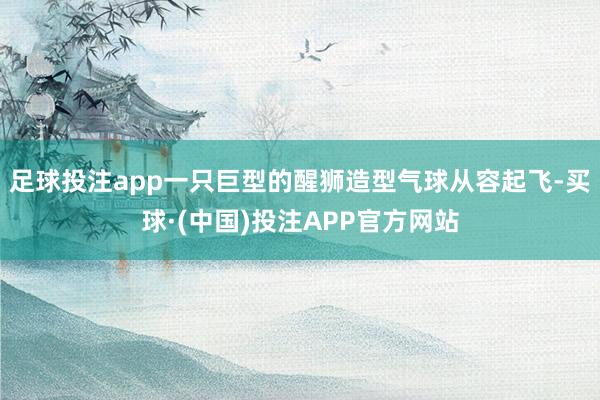 足球投注app一只巨型的醒狮造型气球从容起飞-买球·(中国)投注APP官方网站