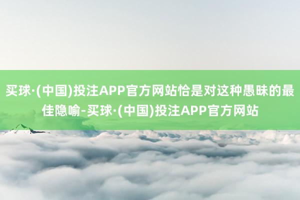 买球·(中国)投注APP官方网站恰是对这种愚昧的最佳隐喻-买球·(中国)投注APP官方网站