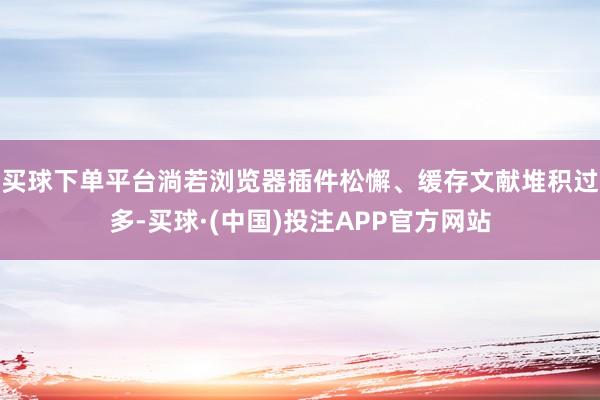 买球下单平台淌若浏览器插件松懈、缓存文献堆积过多-买球·(中国)投注APP官方网站